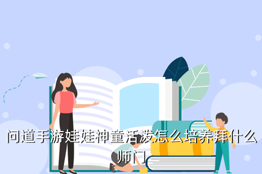 问道手游怎么弄神童娃娃，问道手游娃娃神童活泼怎么培养拜什么师门