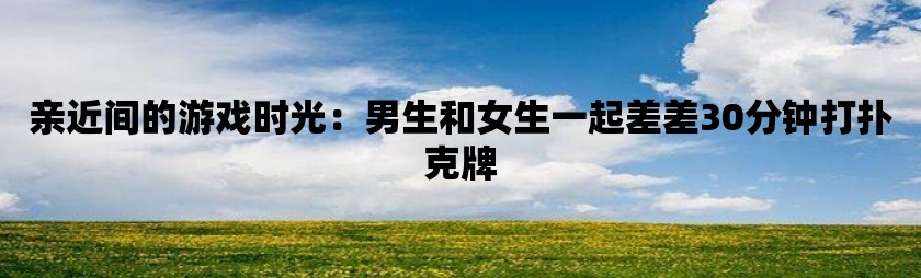 亲近间的游戏时光：男生和女生一起差差30分钟打扑克牌