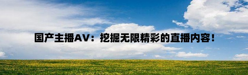 国产主播AV：挖掘无限精彩的直播内容！