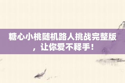 糖心小桃随机路人挑战完整版，让你爱不释手！