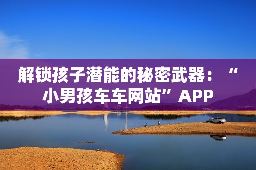 解锁孩子潜能的秘密武器：“小男孩车车网站”APP