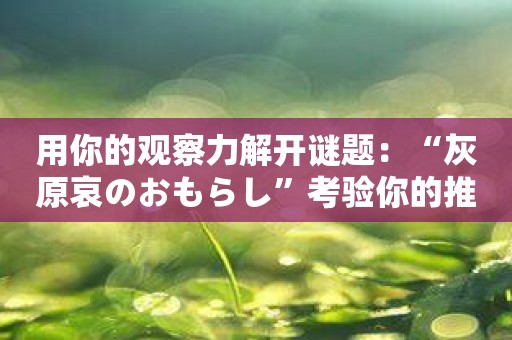 用你的观察力解开谜题：“灰原哀のおもらし”考验你的推理能力！