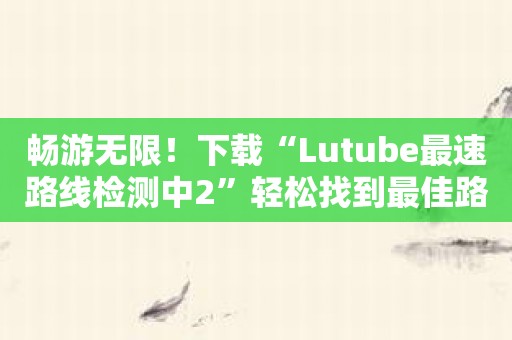 畅游无限！下载“Lutube最速路线检测中2”轻松找到最佳路线！