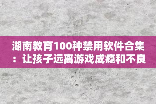 湖南教育100种禁用软件合集：让孩子远离游戏成瘾和不良信息