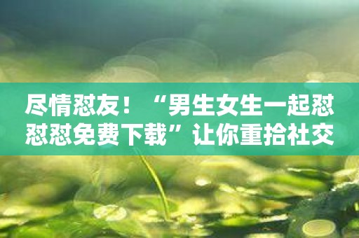 尽情怼友！“男生女生一起怼怼怼免费下载”让你重拾社交乐趣！