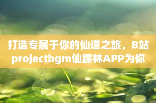 打造专属于你的仙道之旅，B站projectbgm仙踪林APP为你而来！
