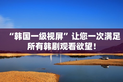 “韩国一级视屏”让您一次满足所有韩剧观看欲望！