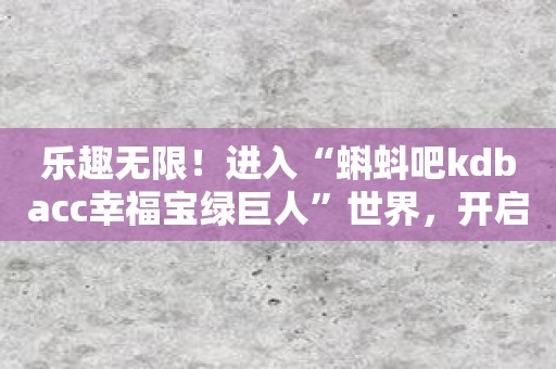 乐趣无限！进入“蝌蚪吧kdbacc幸福宝绿巨人”世界，开启欢乐之旅！