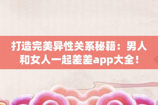 打造完美异性关系秘籍：男人和女人一起差差app大全！