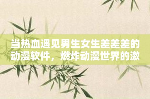 当热血遇见男生女生差差差的动漫软件，燃炸动漫世界的激情之火！