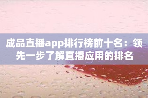 成品直播app排行榜前十名：领先一步了解直播应用的排名