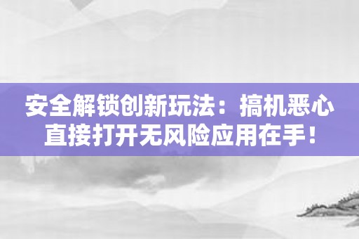 安全解锁创新玩法：搞机恶心直接打开无风险应用在手！
