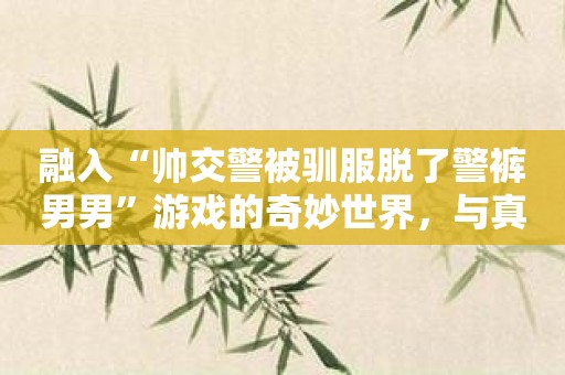 融入“帅交警被驯服脱了警裤男男”游戏的奇妙世界，与真实无缝连接！