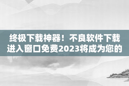 终极下载神器！不良软件下载进入窗口免费2023将成为您的最佳选择！