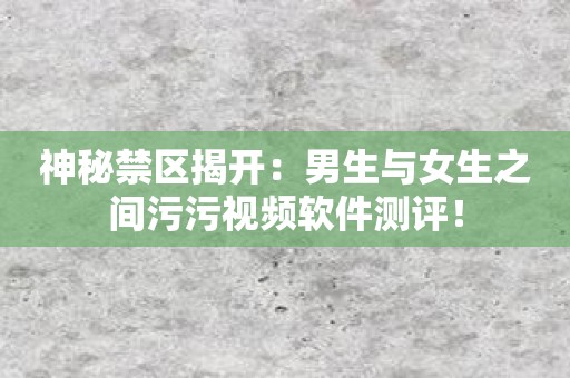神秘禁区揭开：男生与女生之间污污视频软件测评！