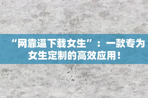 “网靠逼下载女生”：一款专为女生定制的高效应用！