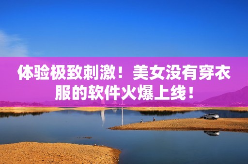 体验极致刺激！美女没有穿衣服的软件火爆上线！