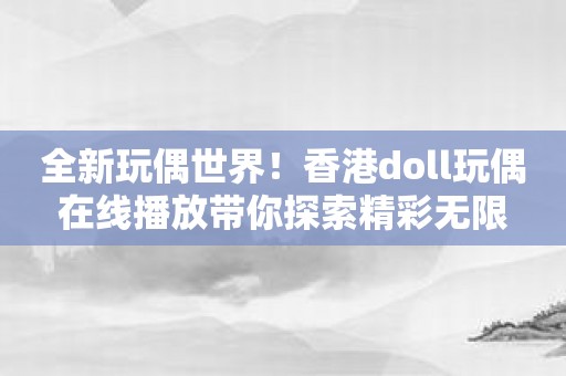 全新玩偶世界！香港doll玩偶在线播放带你探索精彩无限