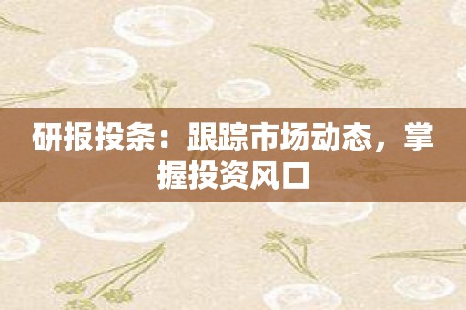 研报投条：跟踪市场动态，掌握投资风口