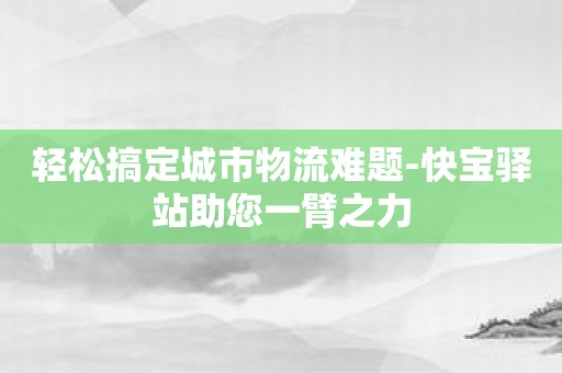 轻松搞定城市物流难题-快宝驿站助您一臂之力