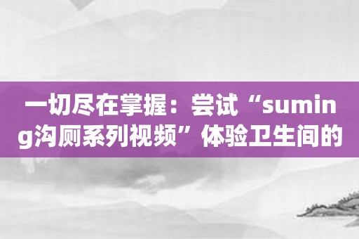 一切尽在掌握：尝试“suming沟厕系列视频”体验卫生间的独特乐趣！