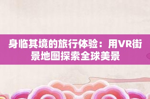 身临其境的旅行体验：用VR街景地图探索全球美景