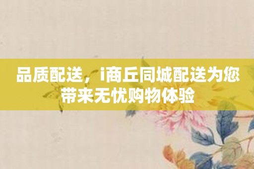 品质配送，i商丘同城配送为您带来无忧购物体验