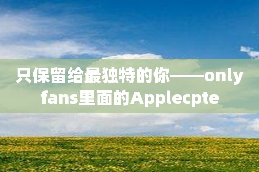 只保留给最独特的你——onlyfans里面的Applecpte