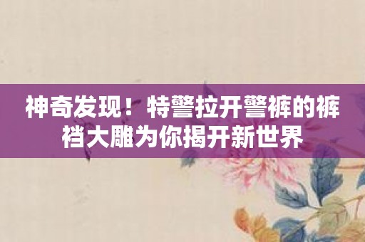 神奇发现！特警拉开警裤的裤裆大雕为你揭开新世界