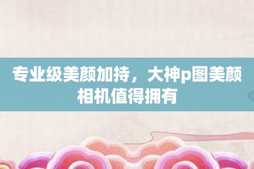 专业级美颜加持，大神p图美颜相机值得拥有