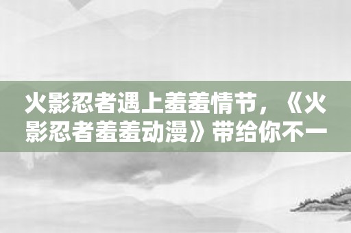 火影忍者遇上羞羞情节，《火影忍者羞羞动漫》带给你不一样的感觉！