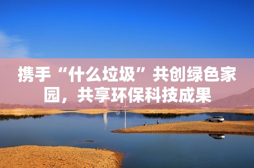 携手“什么垃圾”共创绿色家园，共享环保科技成果