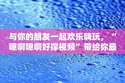 与你的朋友一起欢乐嗨玩，“嗯啊嗯啊好撑视频”带给你最佳娱乐体验！