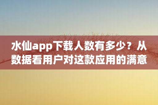 水仙app下载人数有多少？从数据看用户对这款应用的满意度！
