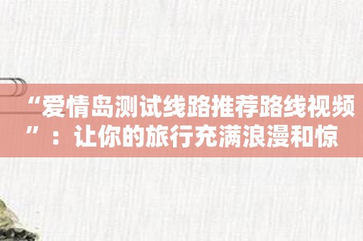 “爱情岛测试线路推荐路线视频”：让你的旅行充满浪漫和惊喜！