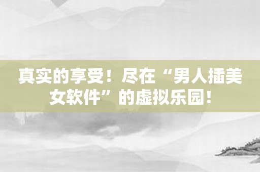 真实的享受！尽在“男人插美女软件”的虚拟乐园！