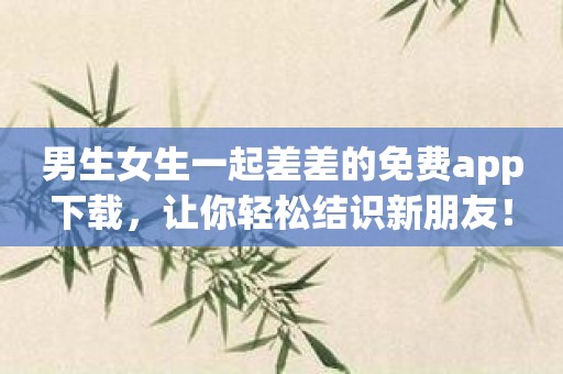 男生女生一起差差的免费app下载，让你轻松结识新朋友！