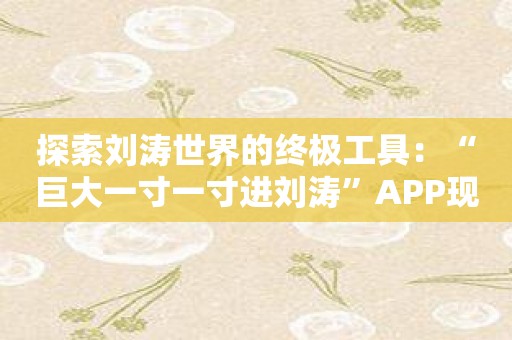 探索刘涛世界的终极工具：“巨大一寸一寸进刘涛”APP现已上线！