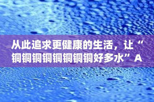 从此追求更健康的生活，让“铜铜铜铜铜铜铜铜好多水”App成为你的指南！