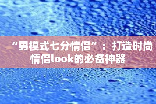 “男模式七分情侣”：打造时尚情侣look的必备神器