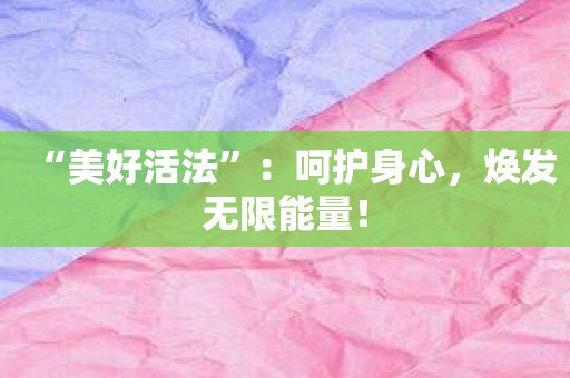 “美好活法”：呵护身心，焕发无限能量！