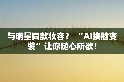 与明星同款妆容？ “Ai换脸变装”让你随心所欲！
