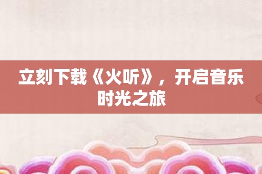 立刻下载《火听》，开启音乐时光之旅