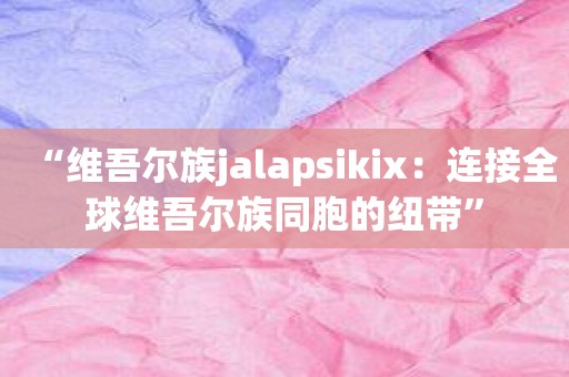 “维吾尔族jalapsikix：连接全球维吾尔族同胞的纽带”
