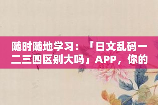 随时随地学习：「日文乱码一二三四区别大吗」APP，你的随身日语助手！