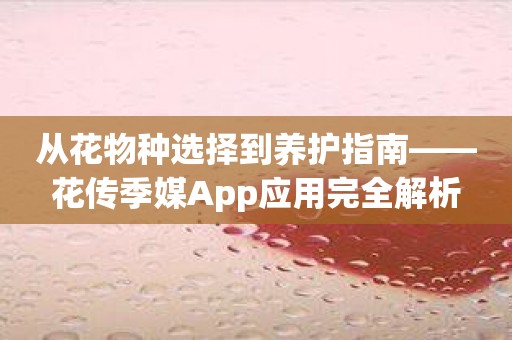 从花物种选择到养护指南——花传季媒App应用完全解析
