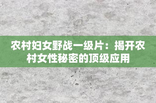 农村妇女野战一级片：揭开农村女性秘密的顶级应用