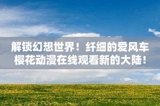 解锁幻想世界！纤细的爱风车樱花动漫在线观看新的大陆！