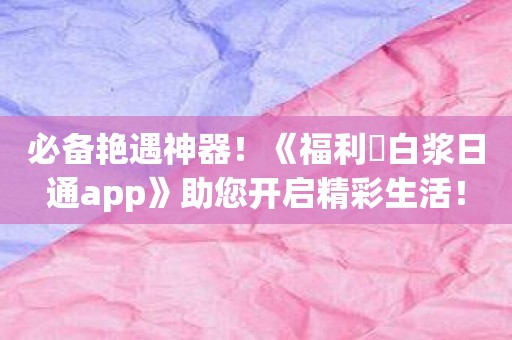 必备艳遇神器！《福利姫白浆日通app》助您开启精彩生活！