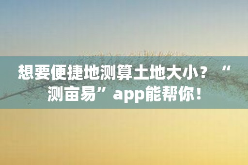 想要便捷地测算土地大小？“测亩易”app能帮你！